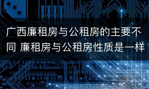 广西廉租房与公租房的主要不同 廉租房与公租房性质是一样的吗