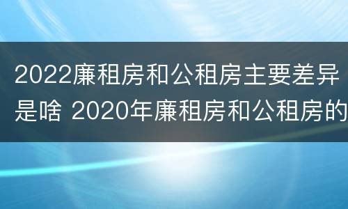 2022廉租房和公租房主要差异是啥 2020年廉租房和公租房的区别
