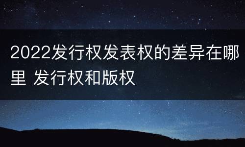 2022发行权发表权的差异在哪里 发行权和版权