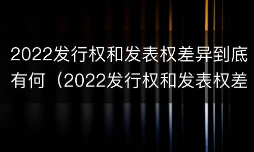 2022发行权和发表权差异到底有何（2022发行权和发表权差异到底有何不同）