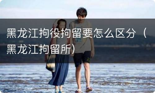 黑龙江拘役拘留要怎么区分（黑龙江拘留所）