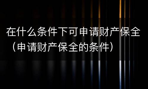 在什么条件下可申请财产保全（申请财产保全的条件）