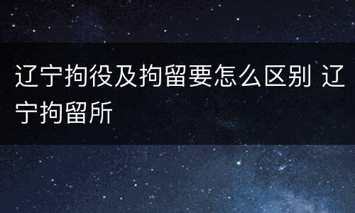 辽宁拘役及拘留要怎么区别 辽宁拘留所