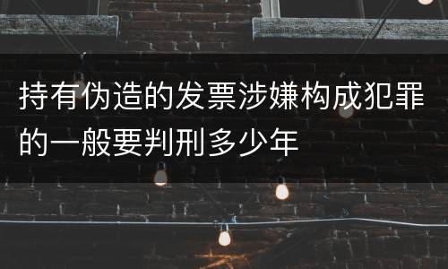 持有伪造的发票涉嫌构成犯罪的一般要判刑多少年