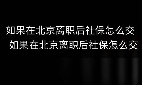 如果在北京离职后社保怎么交 如果在北京离职后社保怎么交的