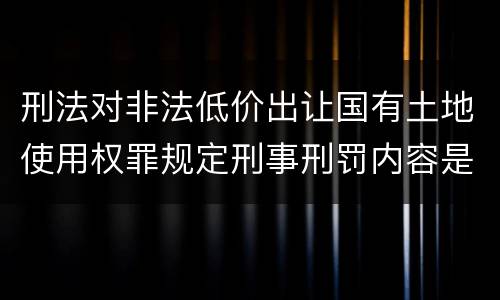 刑法对非法低价出让国有土地使用权罪规定刑事刑罚内容是什么