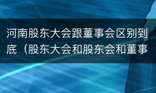 河南股东大会跟董事会区别到底（股东大会和股东会和董事会有什么区别）