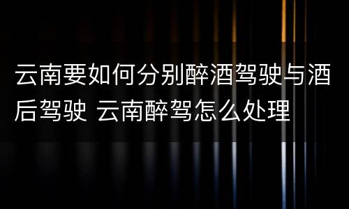 云南要如何分别醉酒驾驶与酒后驾驶 云南醉驾怎么处理