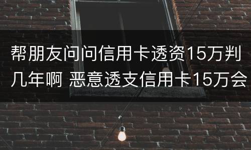 帮朋友问问信用卡透资15万判几年啊 恶意透支信用卡15万会判多少年