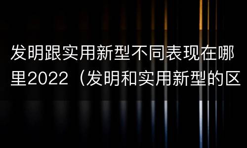 发明跟实用新型不同表现在哪里2022（发明和实用新型的区别有）