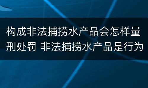 构成非法捕捞水产品会怎样量刑处罚 非法捕捞水产品是行为犯还是结果犯