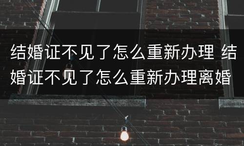 结婚证不见了怎么重新办理 结婚证不见了怎么重新办理离婚