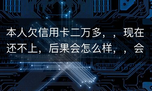 本人欠信用卡二万多，，现在还不上，后果会怎么样，，会不会坐牢