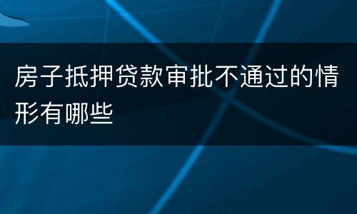 房子抵押贷款审批不通过的情形有哪些