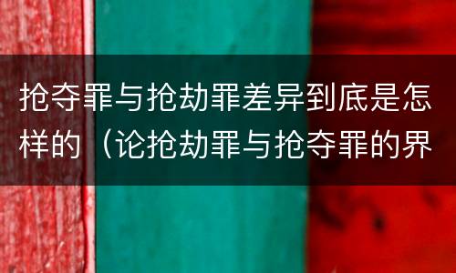 抢夺罪与抢劫罪差异到底是怎样的（论抢劫罪与抢夺罪的界限）