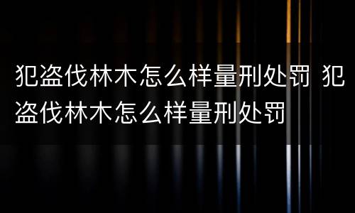 犯盗伐林木怎么样量刑处罚 犯盗伐林木怎么样量刑处罚