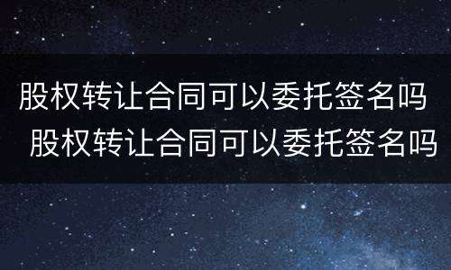 股权转让合同可以委托签名吗 股权转让合同可以委托签名吗有效吗