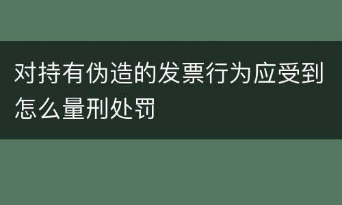 对持有伪造的发票行为应受到怎么量刑处罚