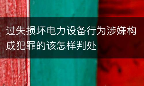 过失损坏电力设备行为涉嫌构成犯罪的该怎样判处