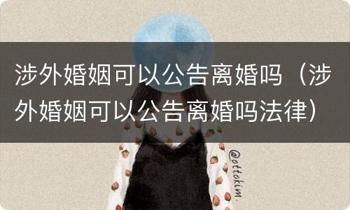 涉外婚姻可以公告离婚吗（涉外婚姻可以公告离婚吗法律）