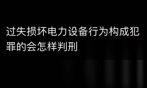 过失损坏电力设备行为构成犯罪的会怎样判刑