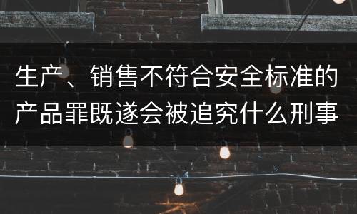 生产、销售不符合安全标准的产品罪既遂会被追究什么刑事责任