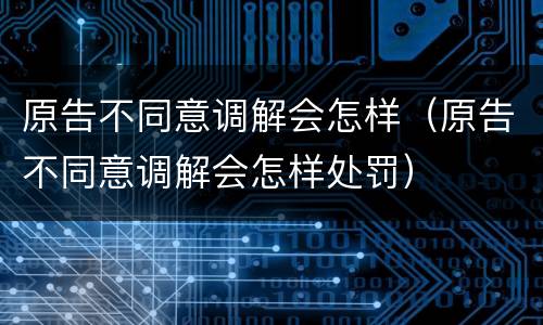 原告不同意调解会怎样（原告不同意调解会怎样处罚）
