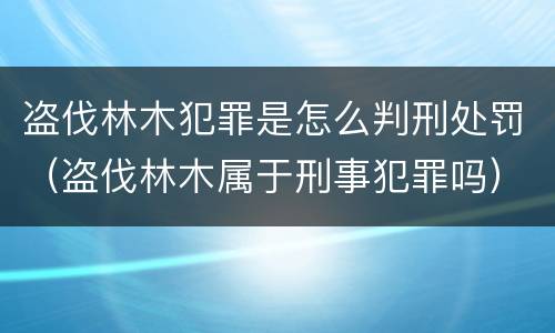 盗伐林木犯罪是怎么判刑处罚（盗伐林木属于刑事犯罪吗）