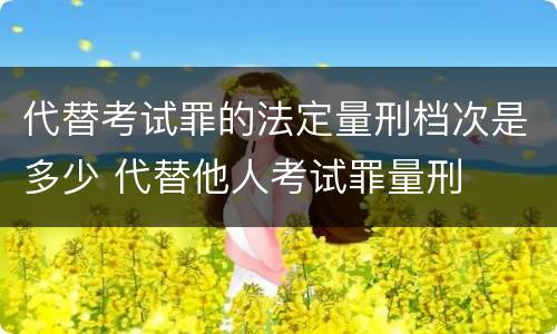代替考试罪的法定量刑档次是多少 代替他人考试罪量刑