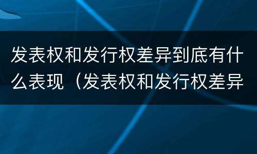 发表权和发行权差异到底有什么表现（发表权和发行权差异到底有什么表现和作用）