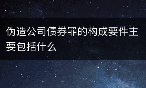 伪造公司债券罪的构成要件主要包括什么