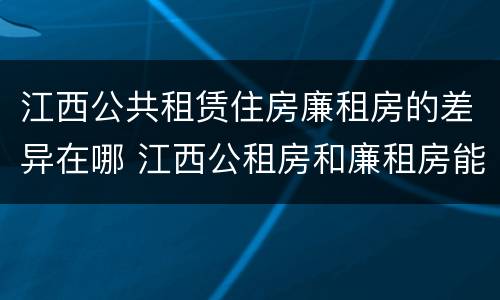 江西公共租赁住房廉租房的差异在哪 江西公租房和廉租房能买吗