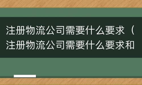 注册物流公司需要什么要求（注册物流公司需要什么要求和条件）