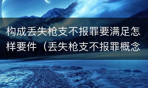 构成丢失枪支不报罪要满足怎样要件（丢失枪支不报罪概念）