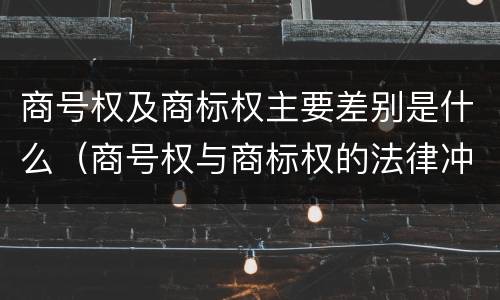 商号权及商标权主要差别是什么（商号权与商标权的法律冲突与解决）