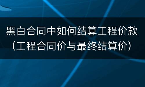 黑白合同中如何结算工程价款（工程合同价与最终结算价）