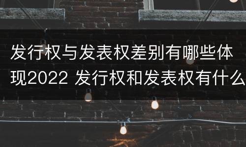 发行权与发表权差别有哪些体现2022 发行权和发表权有什么区别