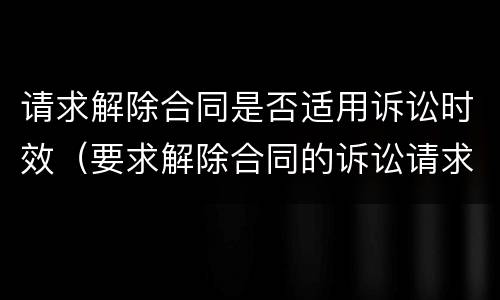 请求解除合同是否适用诉讼时效（要求解除合同的诉讼请求）