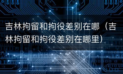 吉林拘留和拘役差别在哪（吉林拘留和拘役差别在哪里）