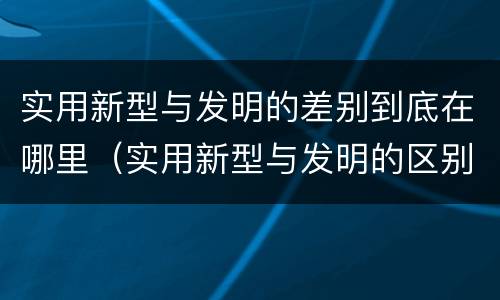 实用新型与发明的差别到底在哪里（实用新型与发明的区别是什么）