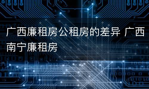 广西廉租房公租房的差异 广西南宁廉租房