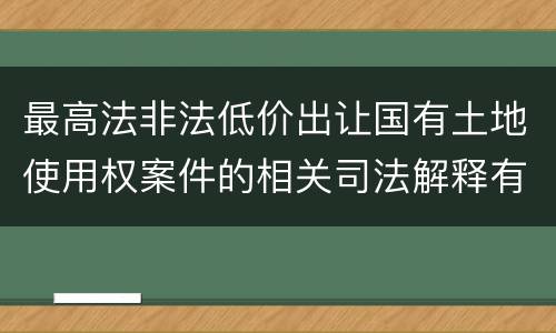 最高法非法低价出让国有土地使用权案件的相关司法解释有什么重要内容