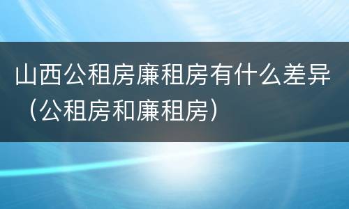 山西公租房廉租房有什么差异（公租房和廉租房）