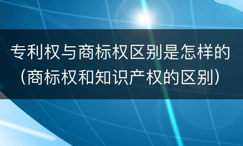 专利权与商标权区别是怎样的（商标权和知识产权的区别）