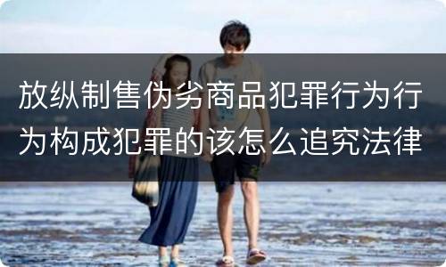 放纵制售伪劣商品犯罪行为行为构成犯罪的该怎么追究法律责任