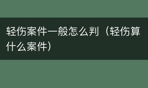 轻伤案件一般怎么判（轻伤算什么案件）