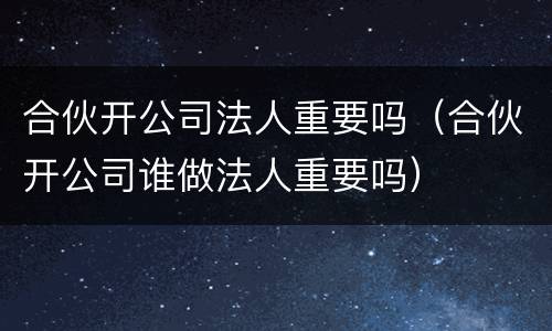 合伙开公司法人重要吗（合伙开公司谁做法人重要吗）