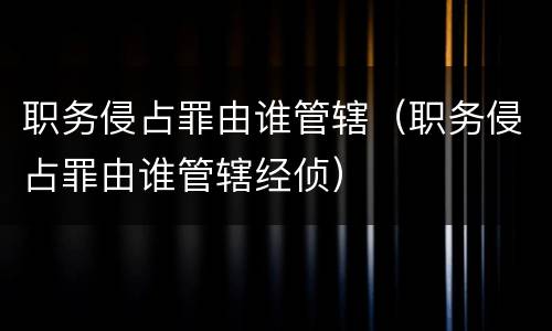 职务侵占罪由谁管辖（职务侵占罪由谁管辖经侦）