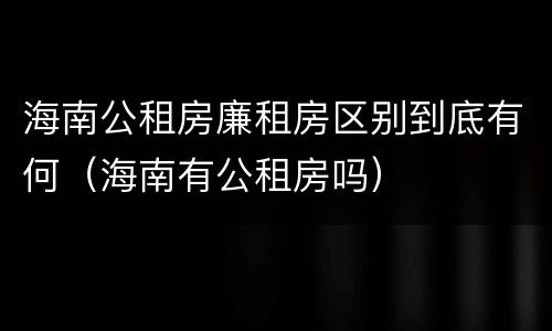 海南公租房廉租房区别到底有何（海南有公租房吗）