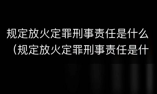 规定放火定罪刑事责任是什么（规定放火定罪刑事责任是什么）